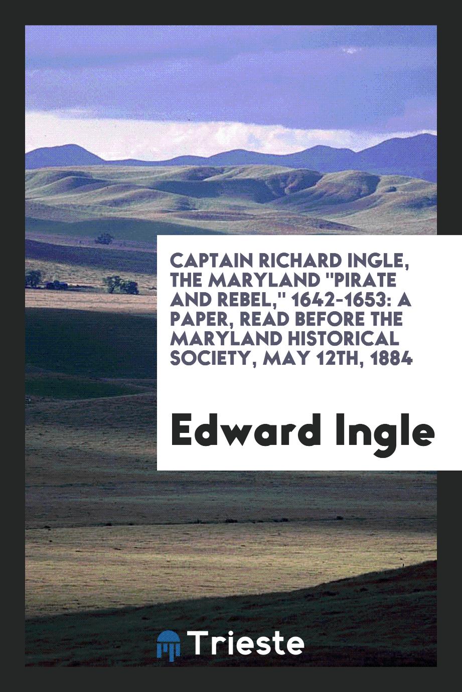 Captain Richard Ingle, the Maryland "Pirate and Rebel," 1642-1653: A Paper, read before the Maryland Historical Society, May 12th, 1884