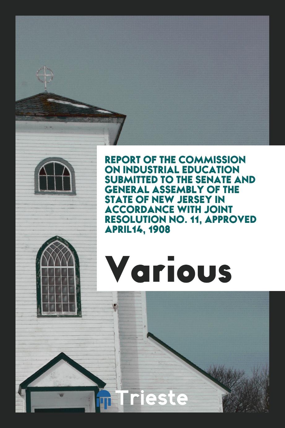 Report of the Commission on Industrial Education Submitted to the Senate and General Assembly of the State of New Jersey in Accordance with Joint Resolution No. 11, Approved april14, 1908