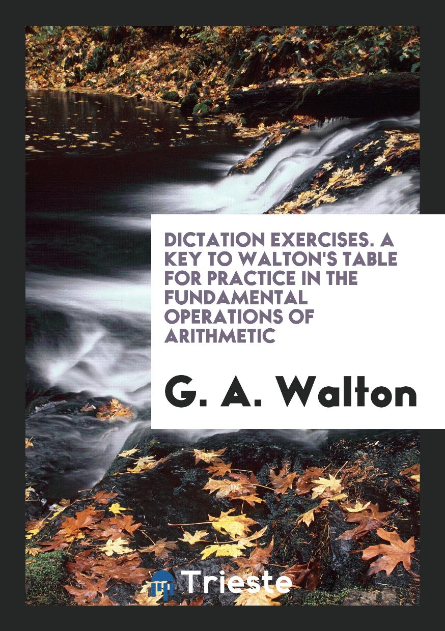 Dictation Exercises. a key to Walton's Table for practice in the fundamental operations of Arithmetic
