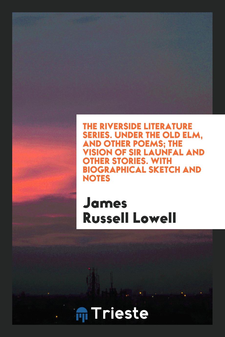 The Riverside Literature Series. Under the Old Elm, and Other Poems; The Vision of Sir Launfal and Other Stories. With Biographical Sketch and Notes