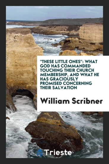 "These little ones": what God has commanded touching their church membership, and what he has graciously promised concerning their salvation