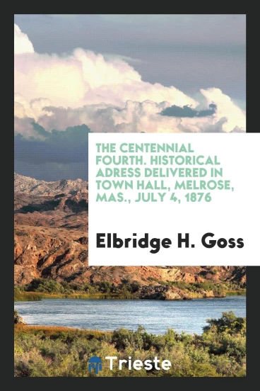 The centennial Fourth. Historical Adress delivered in Town Hall, Melrose, Mas., July 4, 1876
