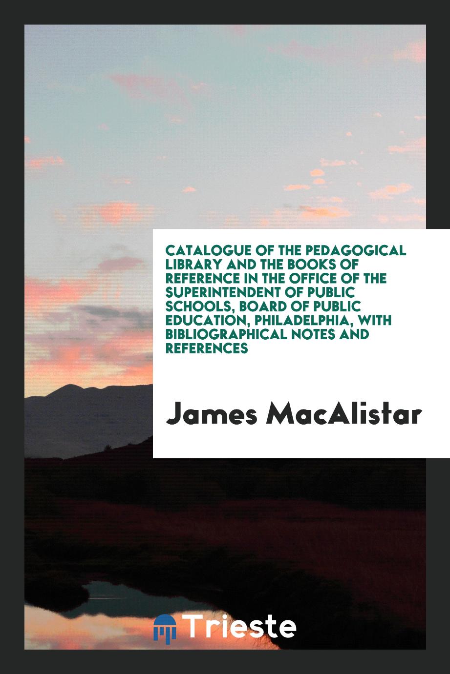 James MacAlistar - Catalogue of the Pedagogical Library and the Books of Reference in the Office of the Superintendent of Public Schools, Board of Public Education, Philadelphia, with Bibliographical Notes and References