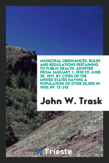 Municipal Ordinances, Rules and Regulations Pertaining to Public Health. Adopted from January 1, 1910 to June 30, 1911, by Cities of the United States Having a Population of over 25,000 in 1910; pp. 12-215