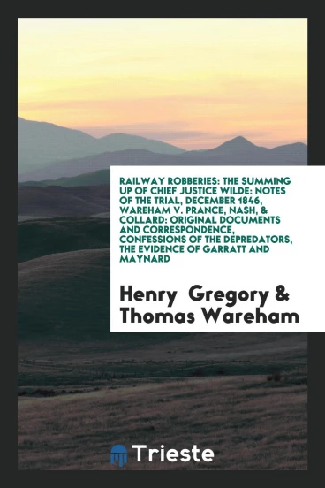 Railway Robberies: The Summing up of Chief Justice Wilde: Notes of the Trial, December 1846, Wareham v. Prance, Nash, & Collard: Original Documents and Correspondence, Confessions of the Depredators, the Evidence of Garratt and Maynard