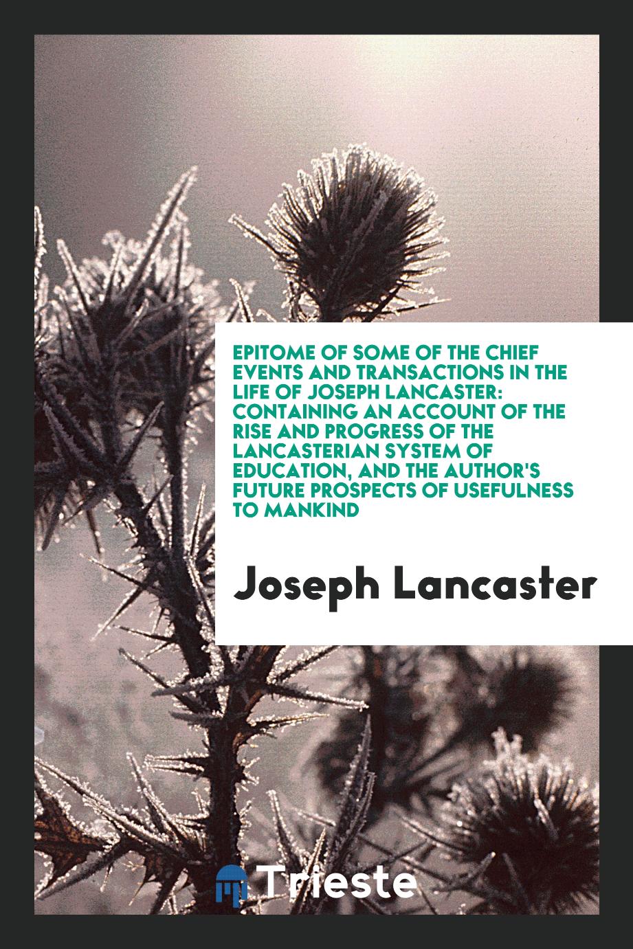 Epitome of some of the chief events and transactions in the life of Joseph Lancaster: containing an account of the rise and progress of the Lancasterian system of education, and the author's future prospects of usefulness to mankind