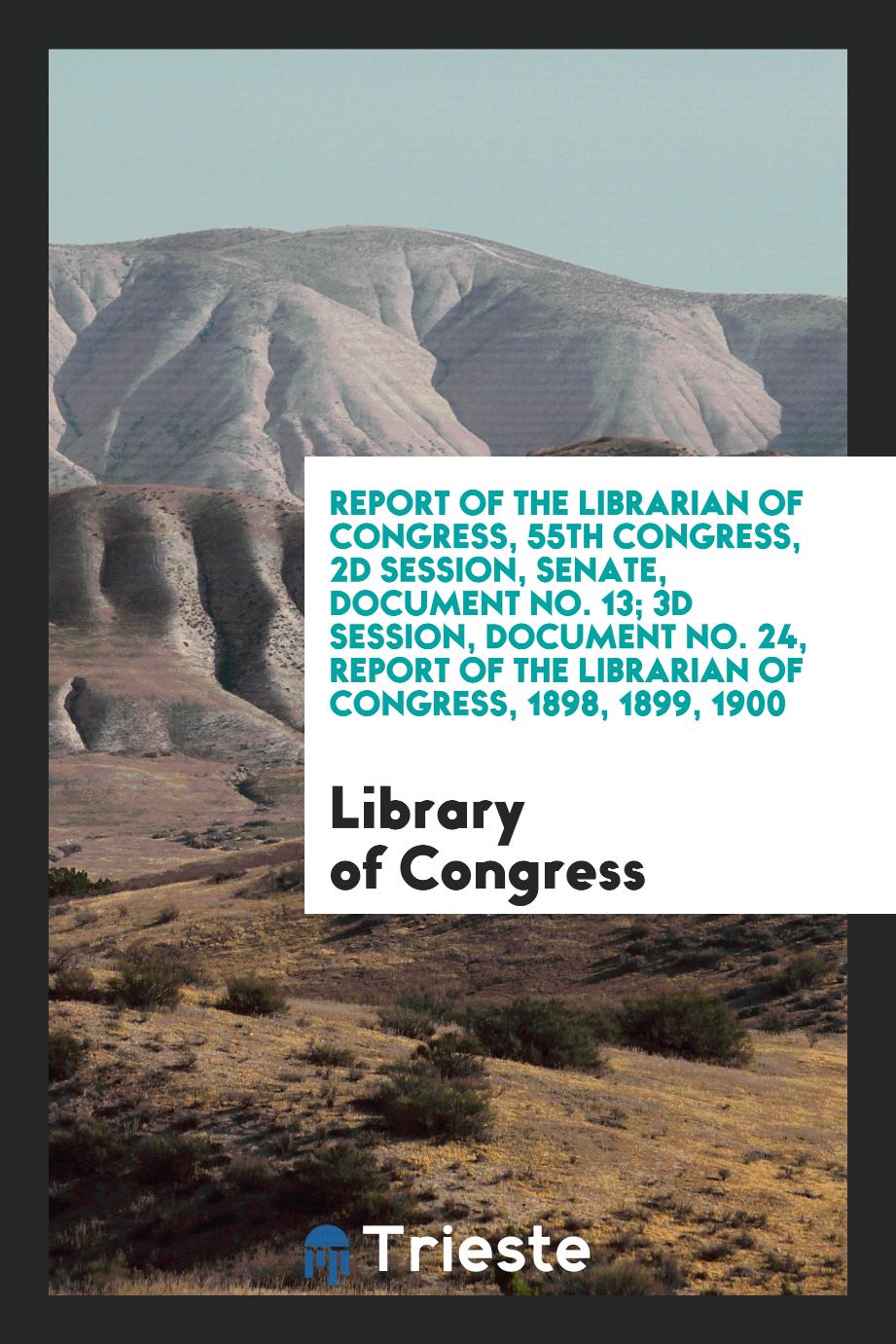 Report of the Librarian of Congress, 55th Congress, 2d Session, Senate, Document No. 13; 3d Session, Document No. 24, Report of the Librarian of Congress, 1898, 1899, 1900