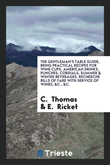 The Gentleman's Table Guide, Being Practical Recipes for Wine Cups, American Drinks, Punches, Cordials, Summer & Winter Beverages. Recherché Bills of Fare with Service of Wines, &C., &C.