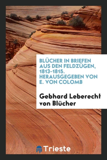 Blücher in Briefen aus den Feldzügen, 1813-1815. Herausgegeben von E. von Colomb