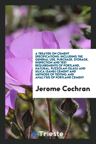 A Treatise on Cement Specifications: Including the General Use, Purchase, Storage, Inspection and Test Requirements of Portland, Natural, Puzzolan (Slag) and Silica (Sand) Cement and Methods of Testing and Analysis of Portland Cement