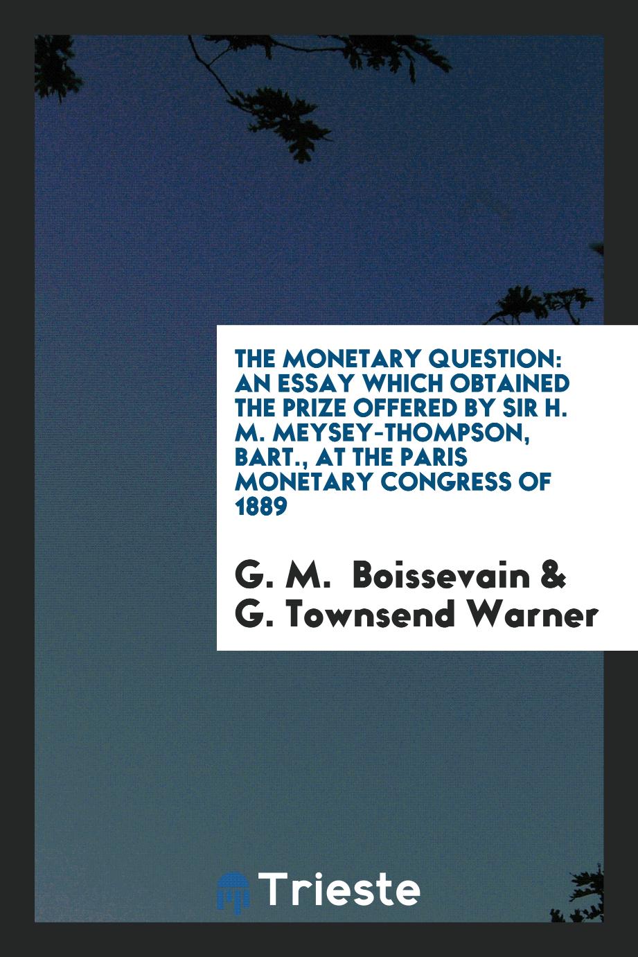 The Monetary Question: An Essay which Obtained the Prize Offered by Sir H. M. Meysey-Thompson, Bart., at the Paris Monetary Congress of 1889