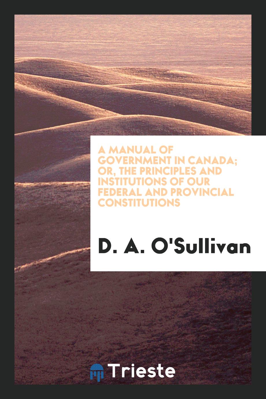 A manual of government in Canada; or, The principles and institutions of our federal and provincial constitutions