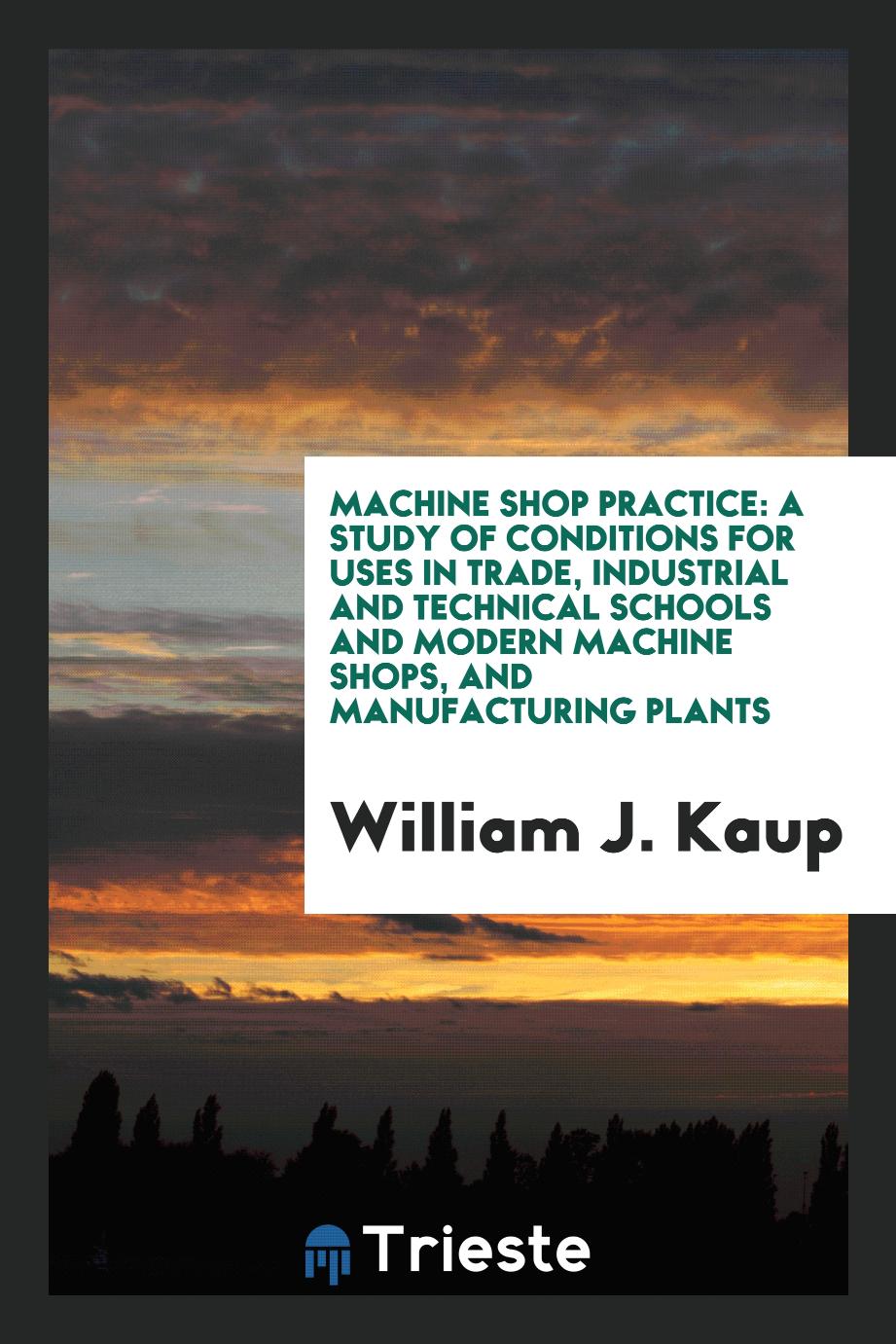 Machine Shop Practice: A Study of Conditions for Uses in Trade, Industrial and Technical Schools and Modern Machine Shops, and Manufacturing Plants