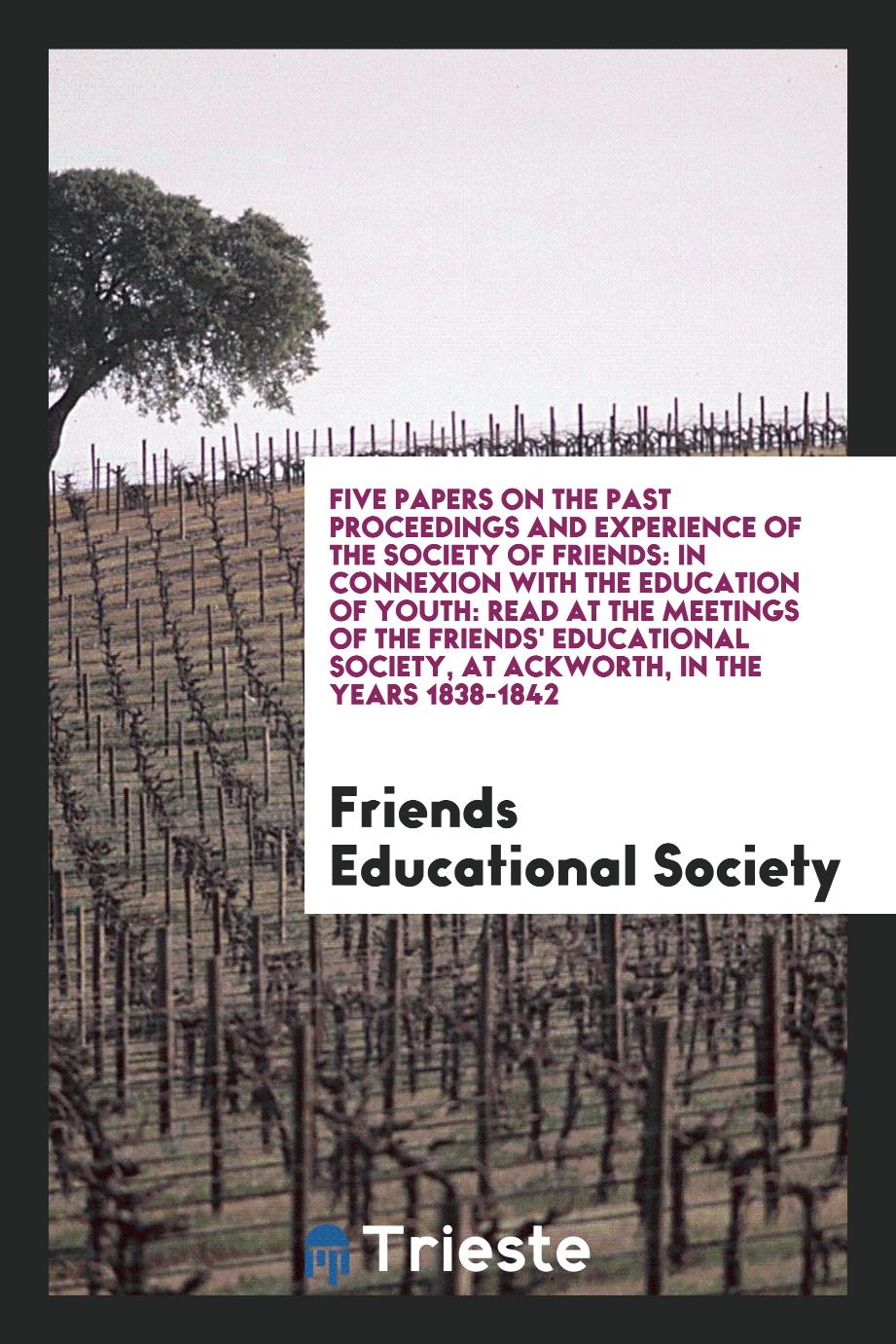 Five Papers on the past Proceedings and Experience of the Society of Friends: In Connexion with the Education of Youth: Read at the Meetings of the Friends' Educational Society, at Ackworth, in the Years 1838-1842