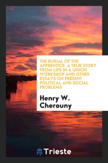 The Burial of the Apprentice: A True Story from Life in a Union Workshop and Other Essays on Present political and Social Problems