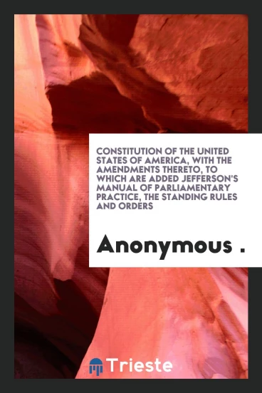 Constitution of the United States of America, with the Amendments Thereto, to which are Added Jefferson's Manual of Parliamentary Practice, the Standing Rules and Orders
