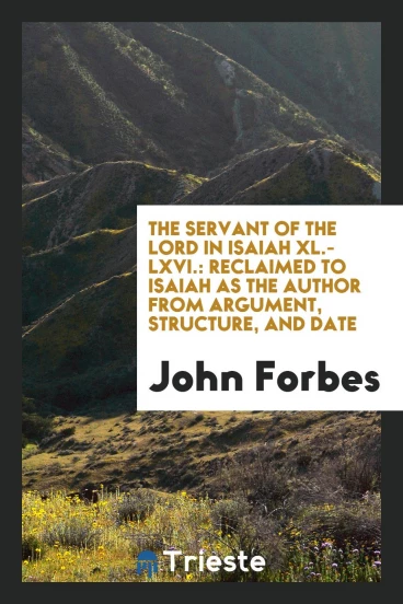 The servant of the Lord in Isaiah XL.-LXVI.: reclaimed to Isaiah as the author from argument, structure, and date