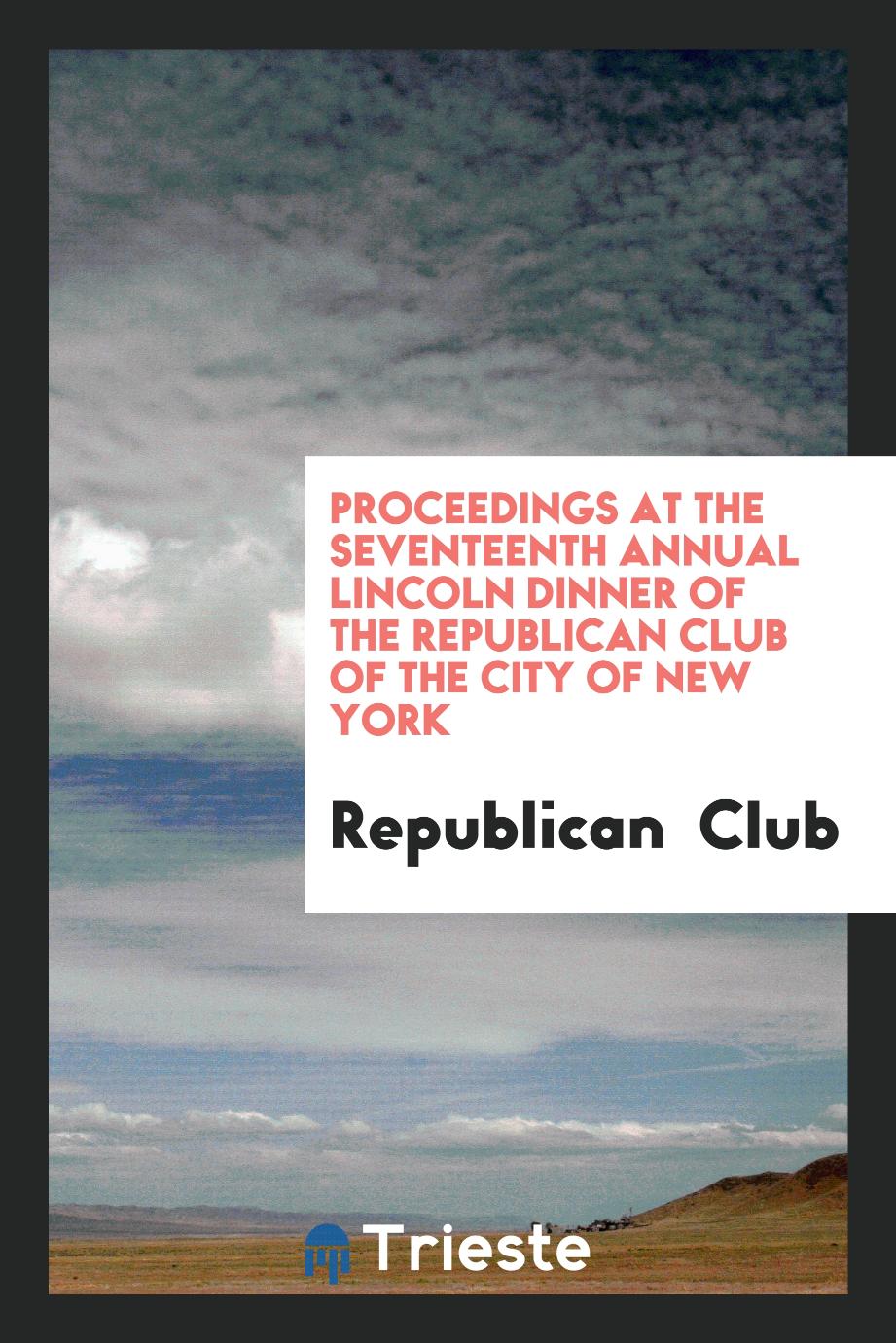Proceedings at the seventeenth annual Lincoln dinner of the Republican Club of the city of New York