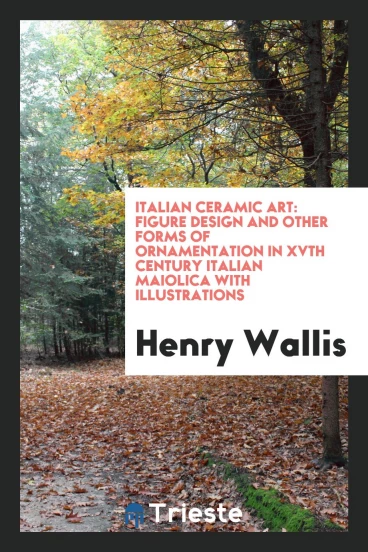 Italian Ceramic Art: Figure Design and Other Forms of Ornamentation in XVth Century Italian Maiolica with Illustrations