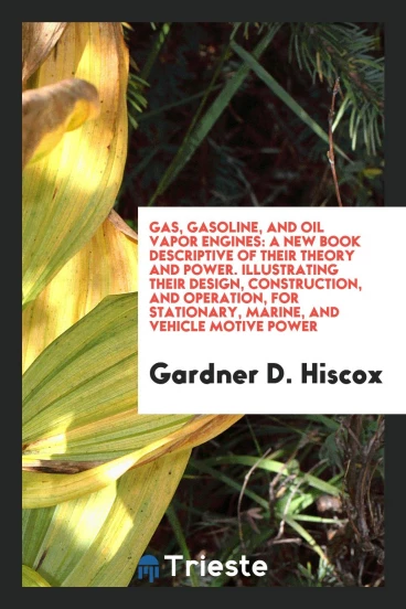 Gas, Gasoline, and Oil Vapor Engines: A New Book Descriptive of Their Theory and Power. Illustrating Their Design, Construction, and Operation, for Stationary, Marine, and Vehicle Motive Power