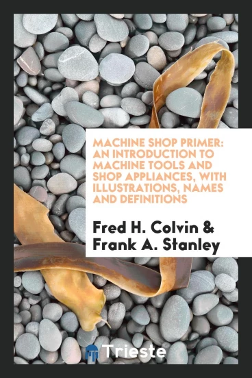 Machine Shop Primer: An Introduction to Machine Tools and Shop Appliances, With Illustrations, Names and Definitions