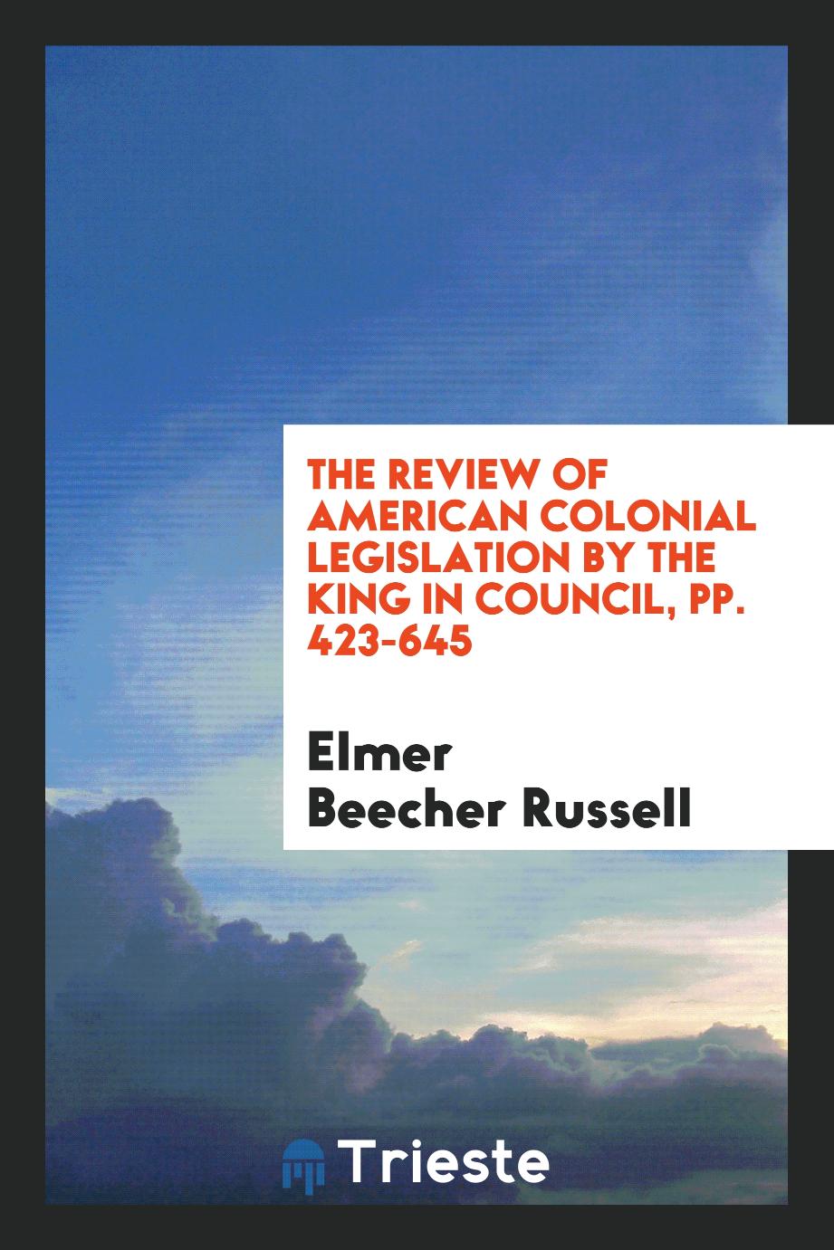 The review of American colonial legislation by the King in council, pp. 423-645