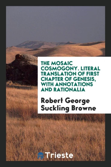 The Mosaic Cosmogony. Literal Translation of First Chapter of Genesis, with Annotations and Rationalia