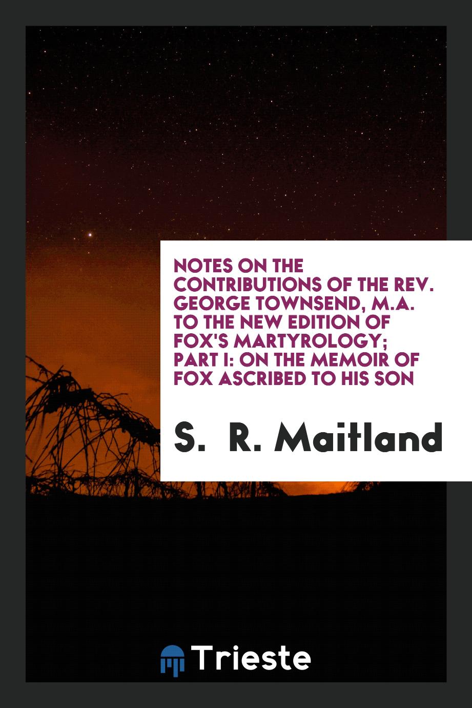 Notes on the contributions of the Rev. George Townsend, M.A. to the new edition of Fox's Martyrology; Part I: on the memoir of Fox ascribed to his son