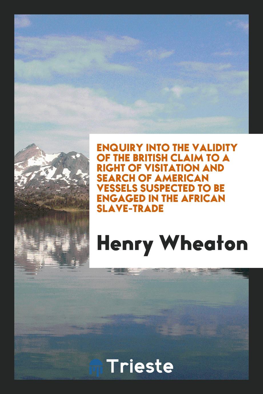 Enquiry into the Validity of the British Claim to a Right of Visitation and Search of American Vessels Suspected to Be Engaged in the African Slave-Trade