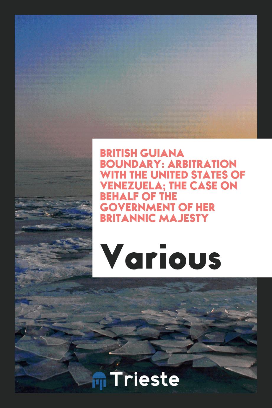 British Guiana Boundary: Arbitration with the United States of Venezuela; The Case on Behalf of the Government of Her Britannic Majesty