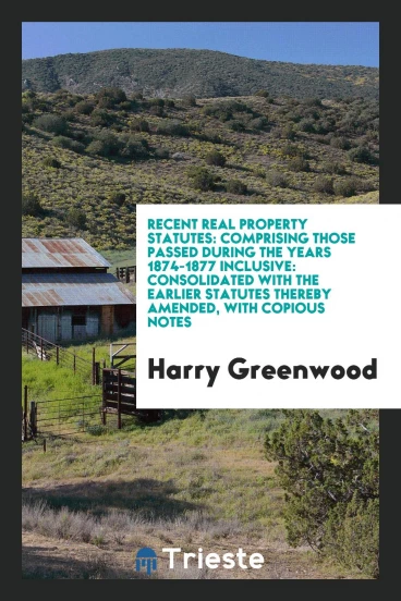 Recent Real Property Statutes: Comprising Those Passed During the Years 1874-1877 Inclusive: Consolidated with the Earlier Statutes Thereby Amended, with Copious Notes