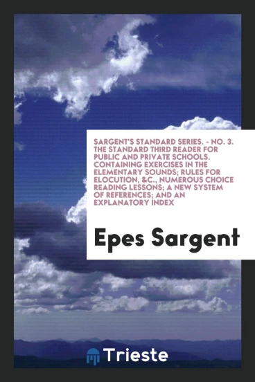 Sargent's Standard Series. - No. 3. The Standard Third Reader for Public and Private Schools. Containing Exercises in the Elementary Sounds; Rules for Elocution, &C., Numerous Choice Reading Lessons; A New System of References; And an Explanatory Index