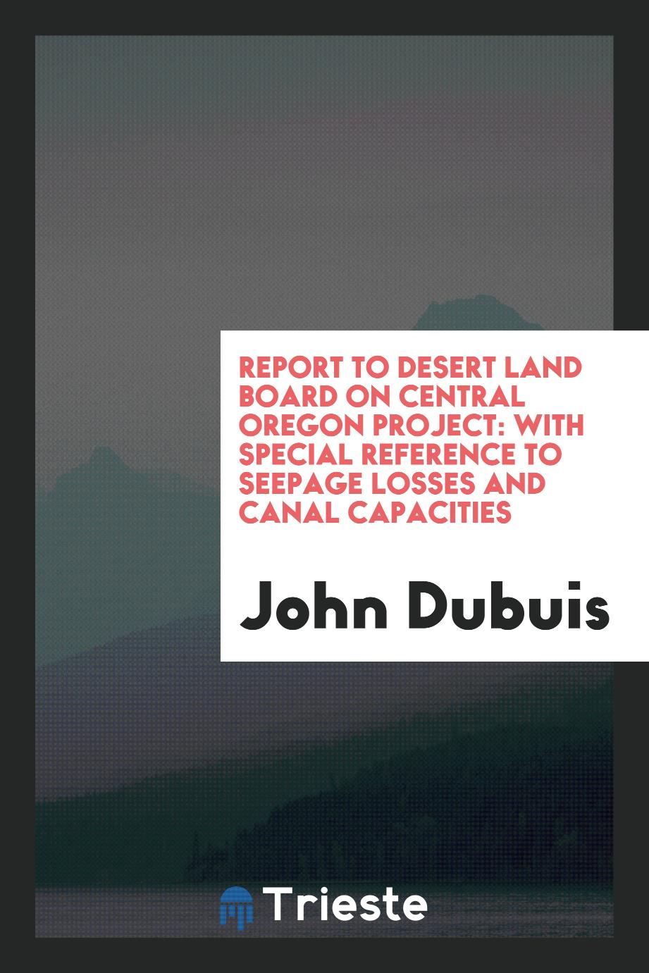 Report to Desert Land Board on Central Oregon Project: With Special reference to seepage losses and canal capacities