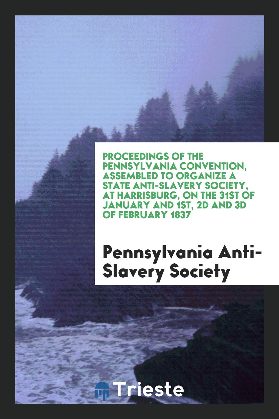 Proceedings of the Pennsylvania Convention, Assembled to Organize a State Anti-Slavery Society, at Harrisburg, on the 31st of January and 1st, 2d and 3d of February 1837