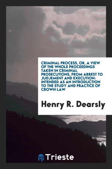 Criminal Process, or, a View of the Whole Proceedings Taken in Criminal Prosecutions, from Arrest to Judjement and Execution: Intended as an Introduction to the Study and Practice of Crown Law