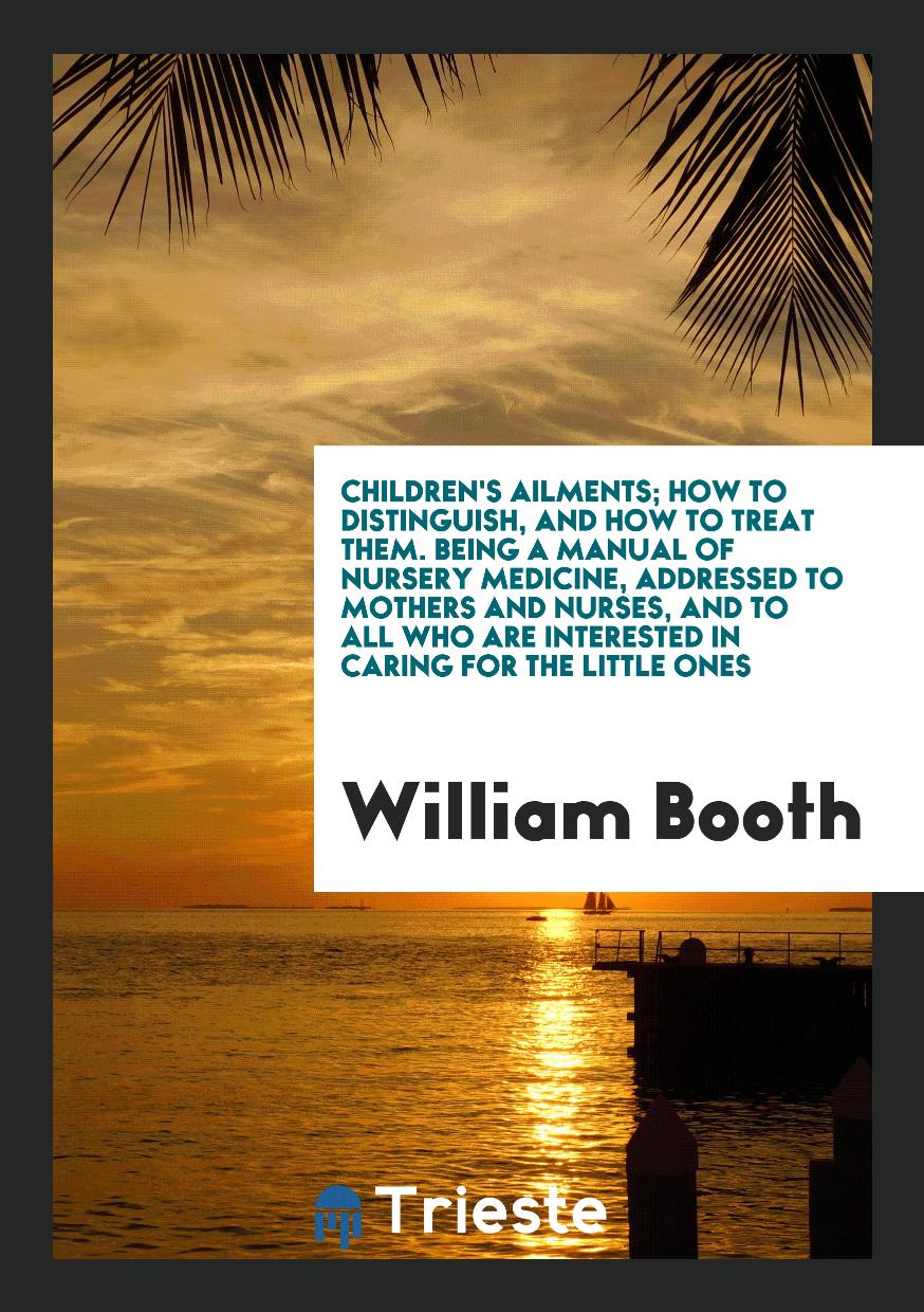 William Booth - Children's ailments; How to Distinguish, and how to treat them. Being A Manual of Nursery Medicine, addressed to Mothers and Nurses, and to all who are interested in Caring for the little Ones