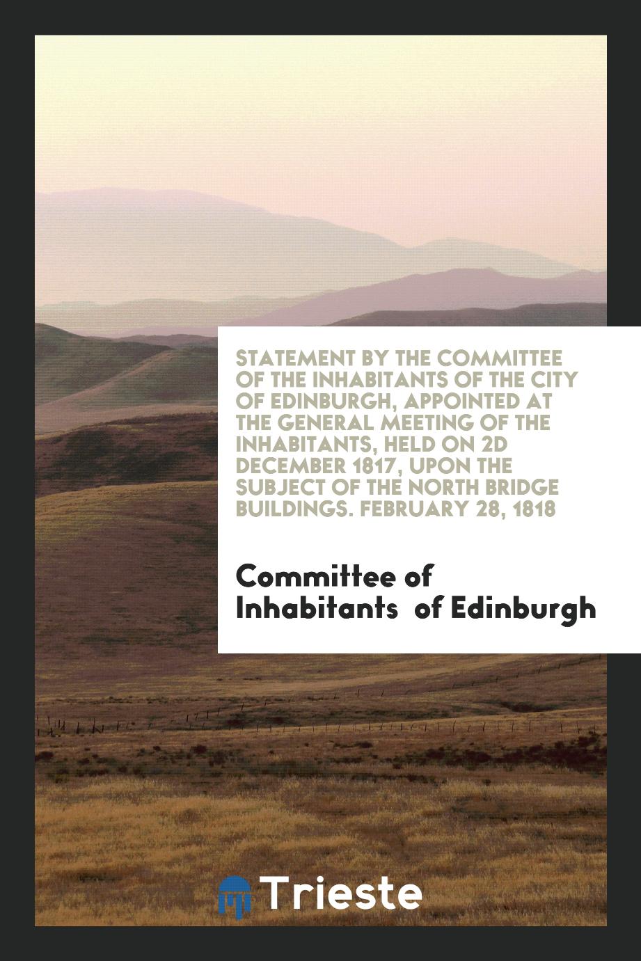 Statement by the Committee of the Inhabitants of the City of Edinburgh, appointed at the general meeting of the inhabitants, held on 2d December 1817, upon the subject of the North Bridge Buildings. February 28, 1818