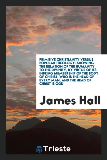 Primitive Christianity Versus Popular Theology: Showing the Relation of the Humanity to the Divinity, by Virtue of Its Inbeing Membership of the Body of Chirist, Who is the Head of Every Man, and the Head of Christ is God
