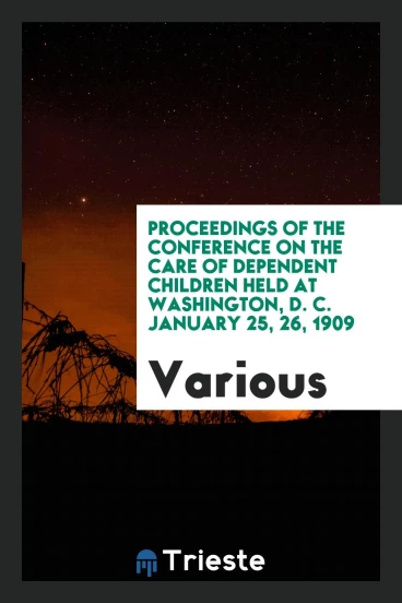 Proceedings of the Conference on the Care of Dependent Children Held at Washington, D. C. January 25, 26, 1909