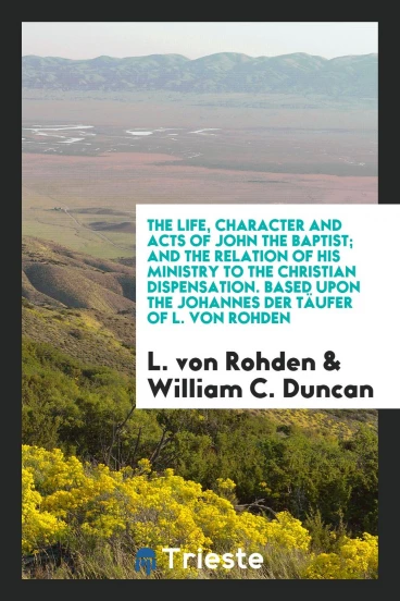 The Life, Character and Acts of John the Baptist; And the Relation of His Ministry to the Christian Dispensation. Based upon the Johannes Der TäUfer of L. Von Rohden