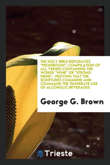 The Holy Bible Repudiates "Prohibition"; Compilation of All Verses Containing the Words "Wine" Or "Strong Drink", Proving That the Scriptures Commend and Command the Temperate Use of Alcoholic Beverages