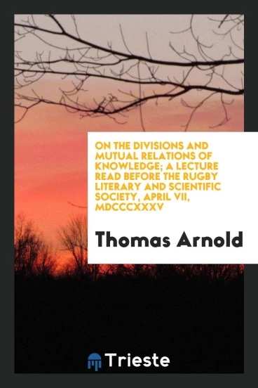 On the divisions and mutual relations of knowledge; A Lecture Read Before the Rugby Literary and Scientific Society, April VII, Mdcccxxxv
