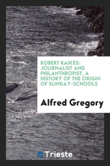 Robert Raikes: journalist and philanthropist, a history of the origin of Sunday-schools