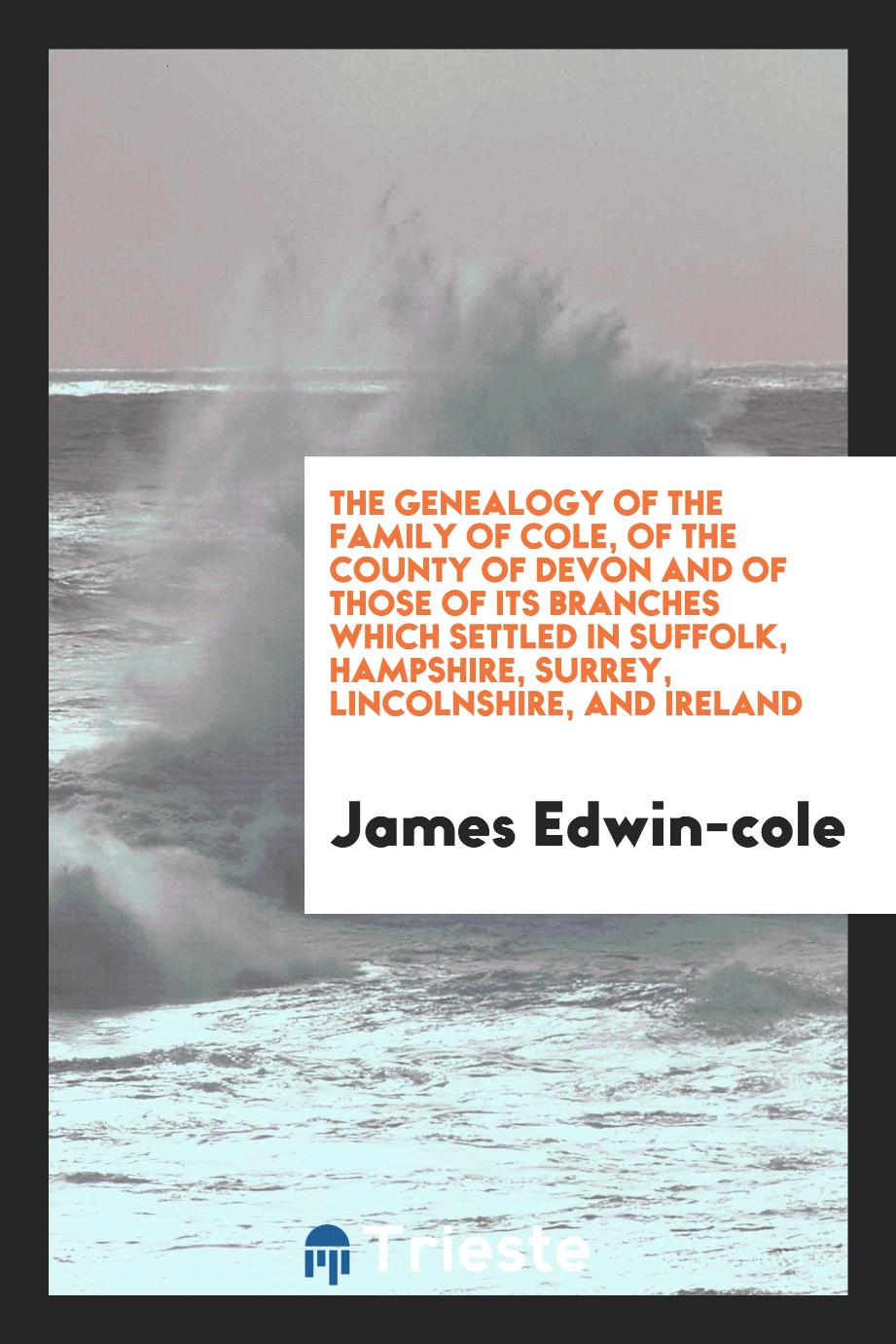 The Genealogy of the Family of Cole, of the County of Devon and of those of its branches which settled in suffolk, hampshire, surrey, lincolnshire, and ireland