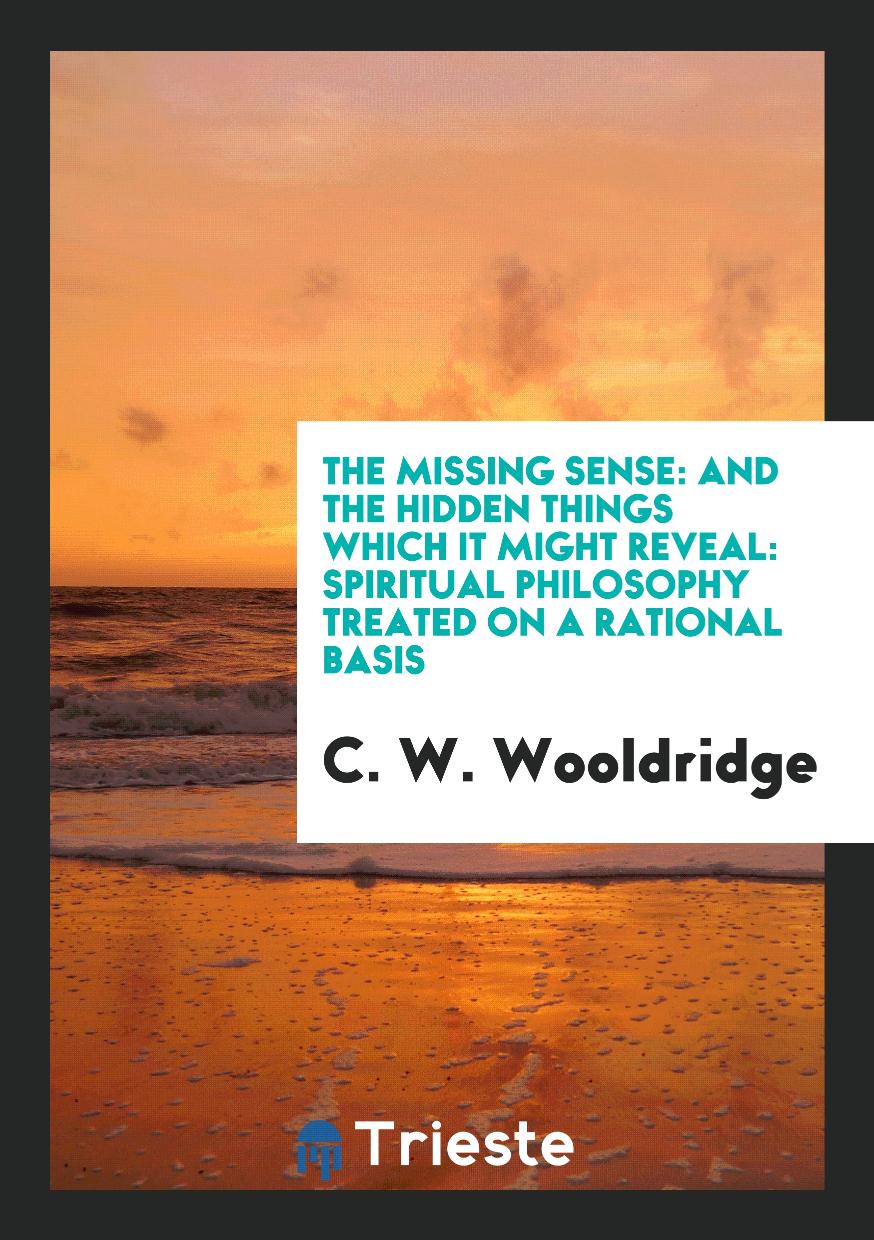 The Missing Sense: And the Hidden Things Which It Might Reveal: Spiritual Philosophy Treated on a Rational Basis