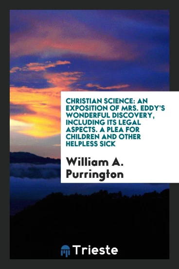 Christian Science: An Exposition of Mrs. Eddy's Wonderful Discovery, Including Its Legal Aspects. A Plea for Children and Other Helpless Sick