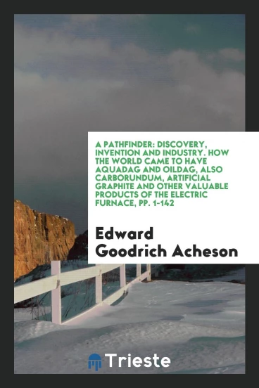 A Pathfinder: Discovery, Invention and Industry. How the World Came to Have Aquadag and Oildag, Also Carborundum, Artificial Graphite and Other Valuable Products of the Electric Furnace, pp. 1-142