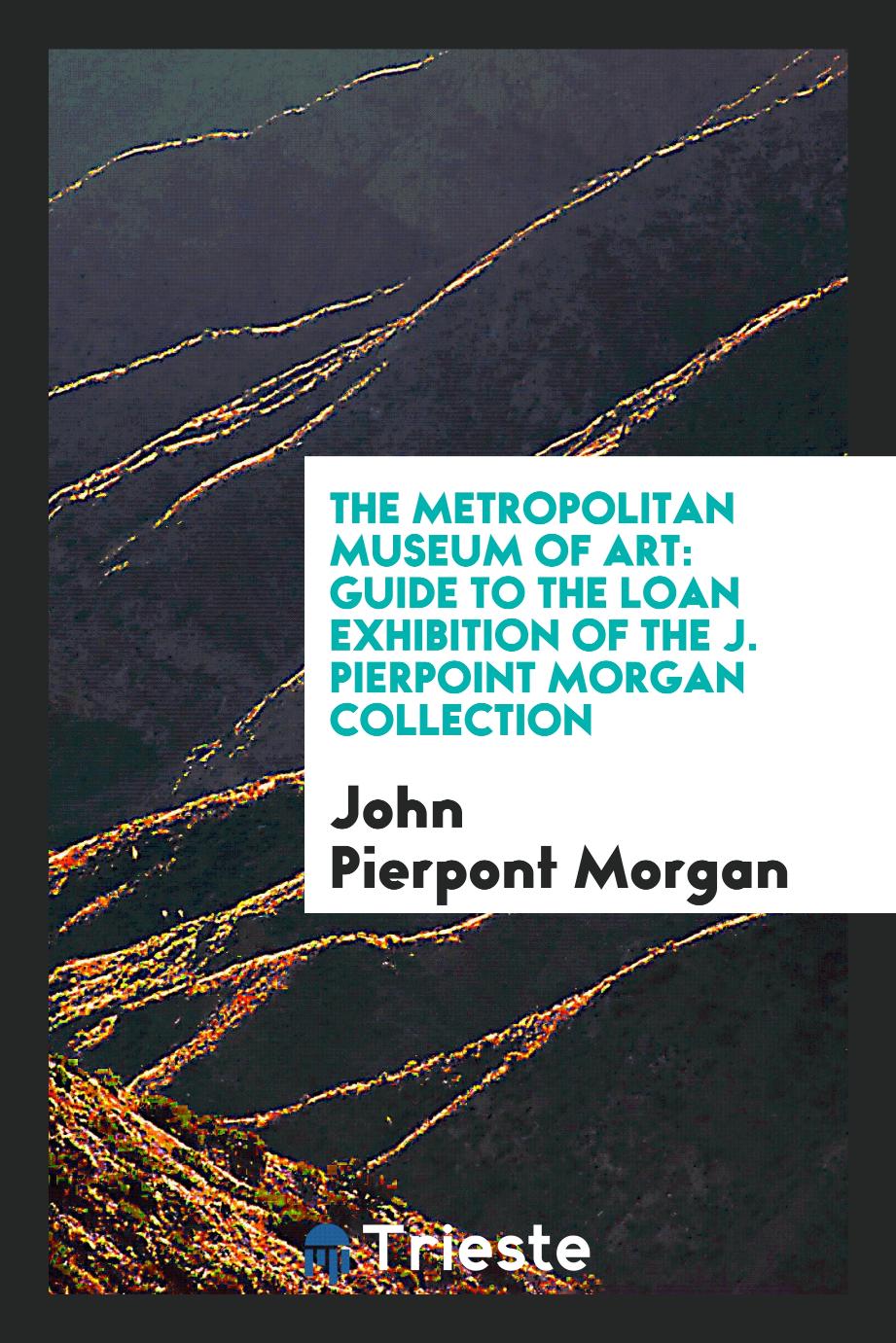 The Metropolitan Museum of Art: Guide to the Loan Exhibition of the J. Pierpoint Morgan Collection