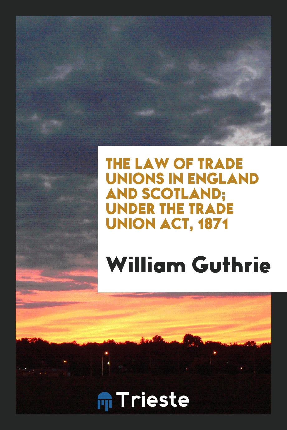 The Law of Trade Unions in England and Scotland; Under the Trade Union Act, 1871