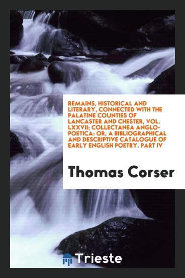 Remains, Historical and Literary, Connected with the Palatine Counties of Lancaster and Chester, Vol. LXXVII; Collectanea Anglo-Poetica: Or, a Bibliographical and Descriptive Catalogue of Early English Poetry. Part IV